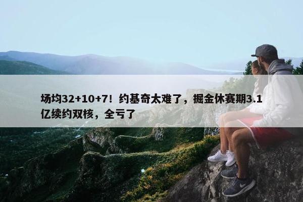 场均32+10+7！约基奇太难了，掘金休赛期3.1亿续约双核，全亏了