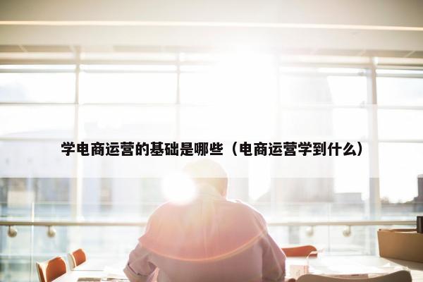 学电商运营的基础是哪些（电商运营学到什么）