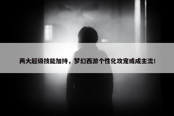 两大超级技能加持，梦幻西游个性化攻宠或成主流！