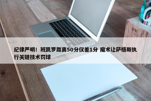 纪律严明！班凯罗距离50分仅差1分 魔术让萨格斯执行关键技术罚球