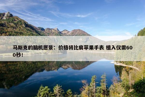 马斯克的脑机愿景：价格将比肩苹果手表 植入仅需600秒！