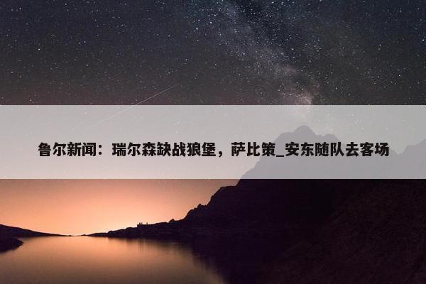 鲁尔新闻：瑞尔森缺战狼堡，萨比策_安东随队去客场