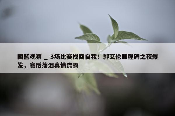 国篮观察 _ 3场比赛找回自我！郭艾伦里程碑之夜爆发，赛后落泪真情流露