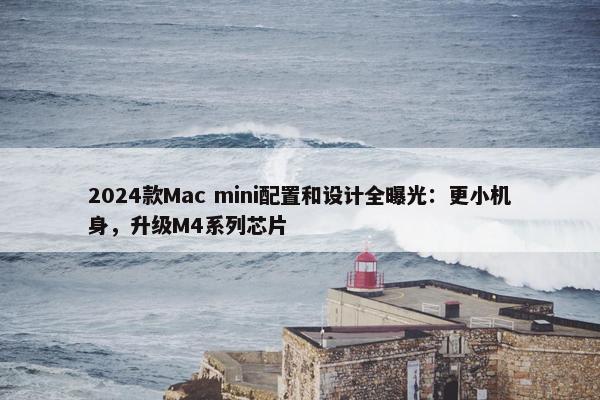 2024款Mac mini配置和设计全曝光：更小机身，升级M4系列芯片