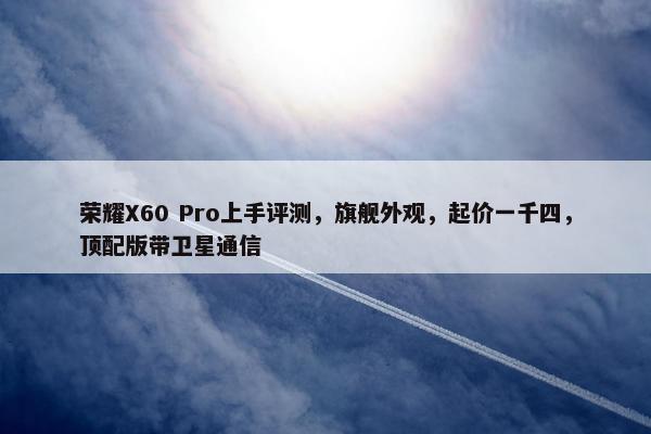 荣耀X60 Pro上手评测，旗舰外观，起价一千四，顶配版带卫星通信