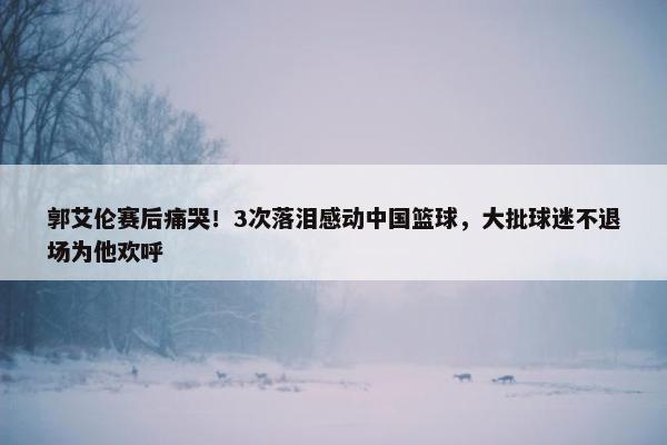 郭艾伦赛后痛哭！3次落泪感动中国篮球，大批球迷不退场为他欢呼