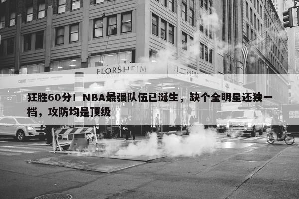 狂胜60分！NBA最强队伍已诞生，缺个全明星还独一档，攻防均是顶级