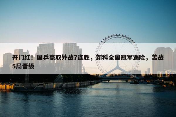 开门红！国乒豪取外战7连胜，新科全国冠军遇险，苦战5局晋级