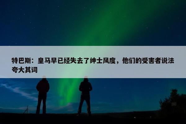 特巴斯：皇马早已经失去了绅士风度，他们的受害者说法夸大其词