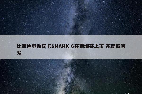 比亚迪电动皮卡SHARK 6在柬埔寨上市 东南亚首发