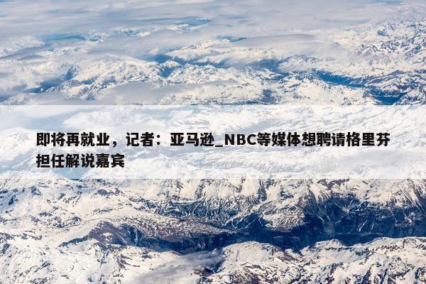 即将再就业，记者：亚马逊_NBC等媒体想聘请格里芬担任解说嘉宾