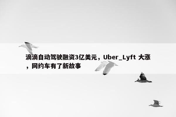 滴滴自动驾驶融资3亿美元，Uber_Lyft 大涨，网约车有了新故事