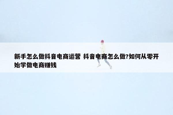 新手怎么做抖音电商运营 抖音电商怎么做?如何从零开始学做电商赚钱