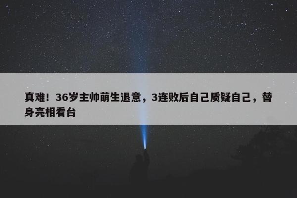 真难！36岁主帅萌生退意，3连败后自己质疑自己，替身亮相看台