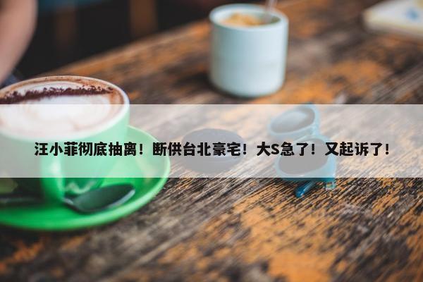 汪小菲彻底抽离！断供台北豪宅！大S急了！又起诉了！