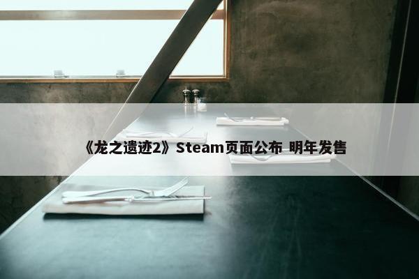 《龙之遗迹2》Steam页面公布 明年发售