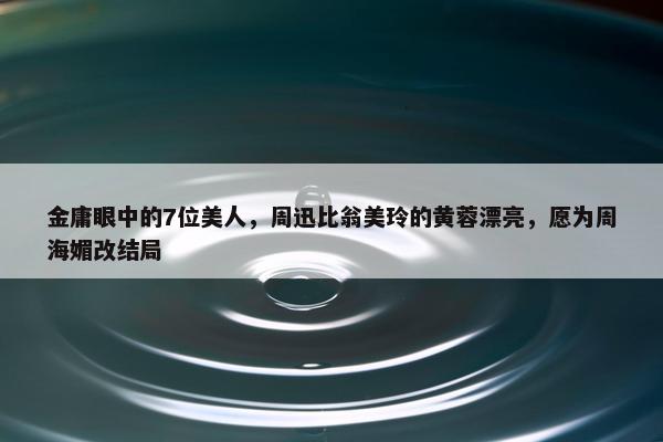 金庸眼中的7位美人，周迅比翁美玲的黄蓉漂亮，愿为周海媚改结局