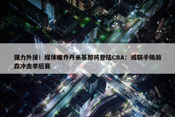 强力外援！媒体曝乔丹米基即将登陆CBA：或联手杨瀚森冲击季后赛