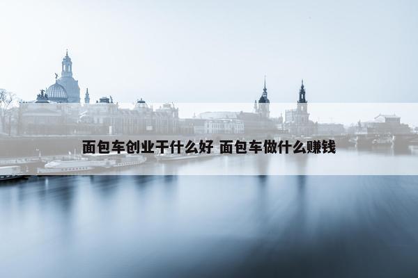 面包车创业干什么好 面包车做什么赚钱