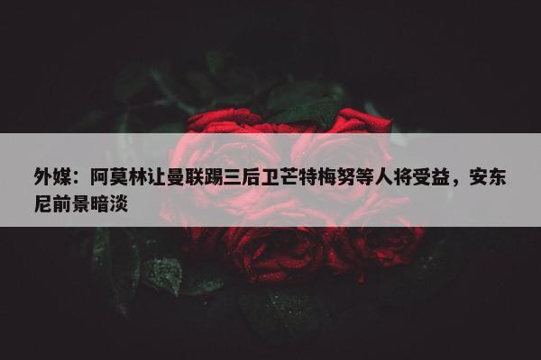 外媒：阿莫林让曼联踢三后卫芒特梅努等人将受益，安东尼前景暗淡