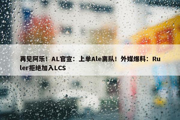 再见阿乐！AL官宣：上单Ale离队！外媒爆料：Ruler拒绝加入LCS