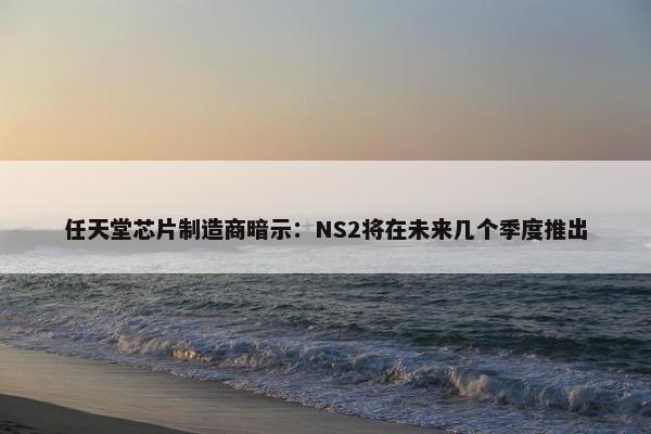 任天堂芯片制造商暗示：NS2将在未来几个季度推出