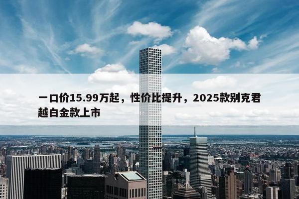 一口价15.99万起，性价比提升，2025款别克君越白金款上市