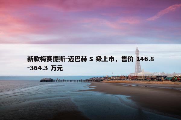 新款梅赛德斯-迈巴赫 S 级上市，售价 146.8-364.3 万元