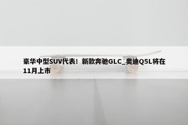 豪华中型SUV代表！新款奔驰GLC_奥迪Q5L将在11月上市