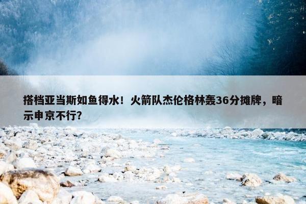 搭档亚当斯如鱼得水！火箭队杰伦格林轰36分摊牌，暗示申京不行？