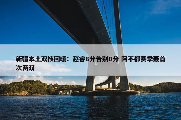 新疆本土双核回暖：赵睿8分告别0分 阿不都赛季轰首次两双