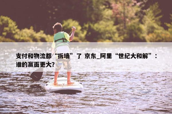 支付和物流都“拆墙”了 京东_阿里“世纪大和解”：谁的赢面更大？