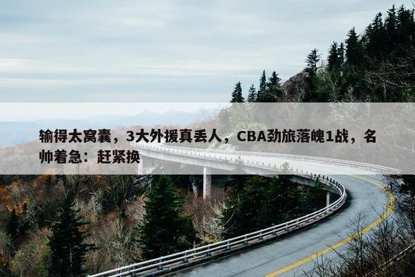 输得太窝囊，3大外援真丢人，CBA劲旅落魄1战，名帅着急：赶紧换