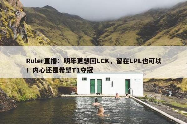 Ruler直播：明年更想回LCK，留在LPL也可以！内心还是希望T1夺冠