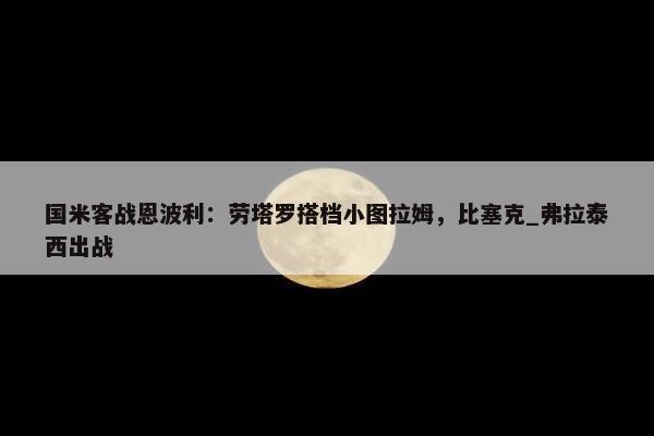 国米客战恩波利：劳塔罗搭档小图拉姆，比塞克_弗拉泰西出战