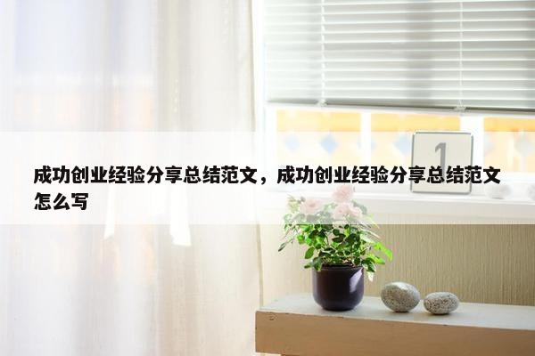 成功创业经验分享总结范文，成功创业经验分享总结范文怎么写