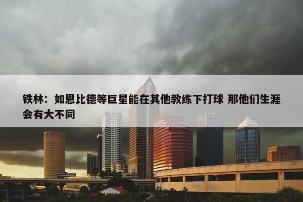 铁林：如恩比德等巨星能在其他教练下打球 那他们生涯会有大不同