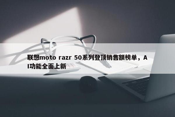 联想moto razr 50系列登顶销售额榜单，AI功能全面上新