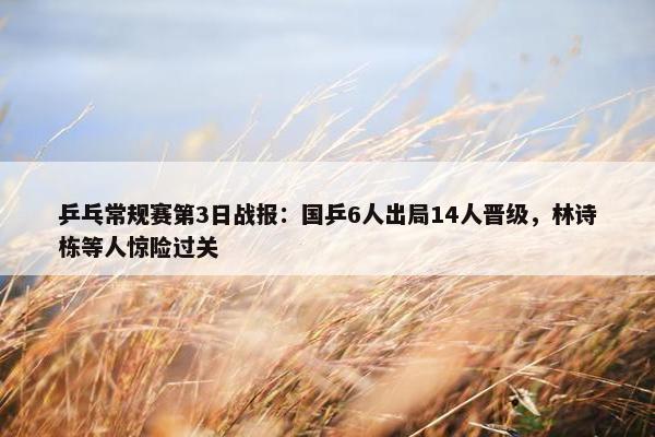 乒乓常规赛第3日战报：国乒6人出局14人晋级，林诗栋等人惊险过关