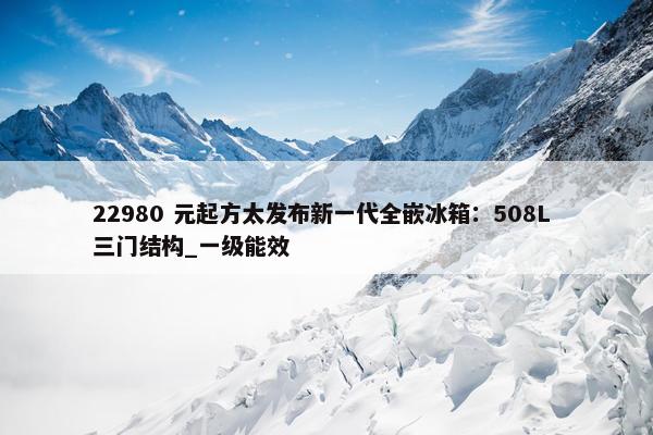 22980 元起方太发布新一代全嵌冰箱：508L 三门结构_一级能效