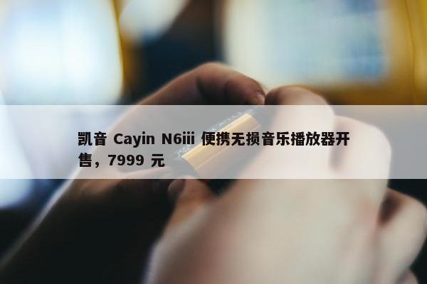 凯音 Cayin N6iii 便携无损音乐播放器开售，7999 元