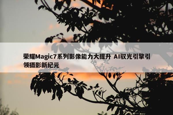 荣耀Magic7系列影像能力大提升 AI驭光引擎引领摄影新纪元