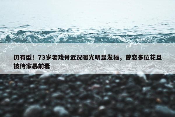 仍有型！73岁老戏骨近况曝光明显发福，曾恋多位花旦被传家暴前妻