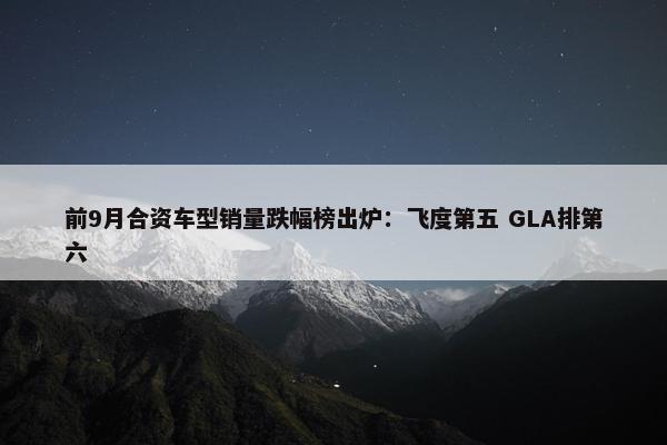 前9月合资车型销量跌幅榜出炉：飞度第五 GLA排第六