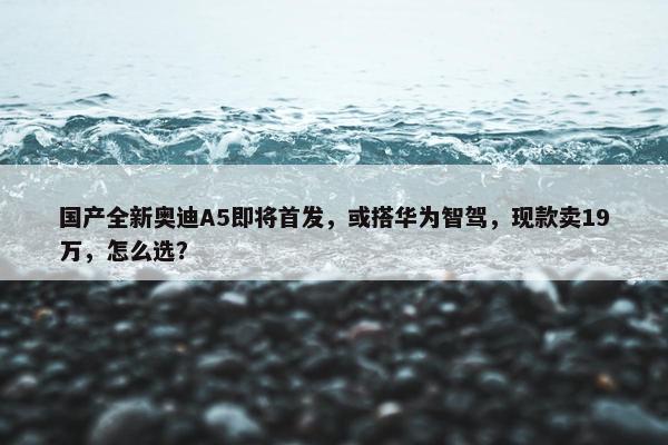 国产全新奥迪A5即将首发，或搭华为智驾，现款卖19万，怎么选？