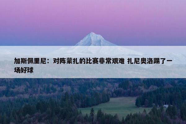 加斯佩里尼：对阵蒙扎的比赛非常艰难 扎尼奥洛踢了一场好球