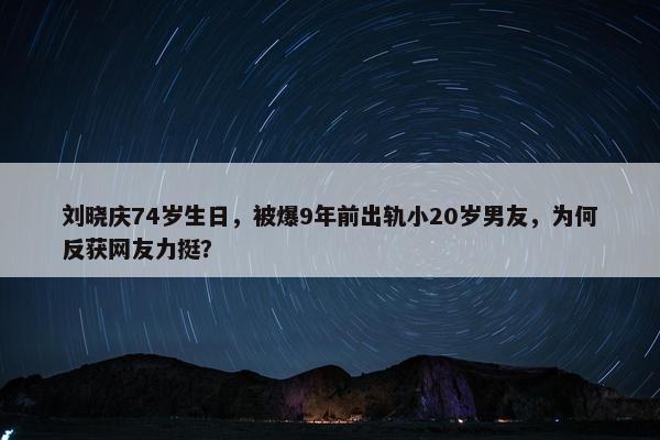 刘晓庆74岁生日，被爆9年前出轨小20岁男友，为何反获网友力挺？