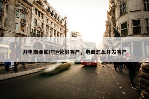 开电商要如何运营好客户，电商怎么开发客户