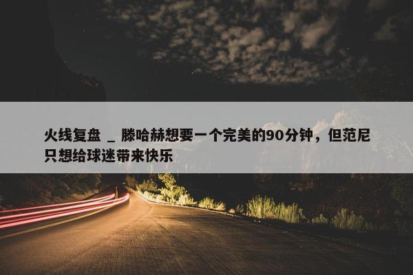 火线复盘 _ 滕哈赫想要一个完美的90分钟，但范尼只想给球迷带来快乐