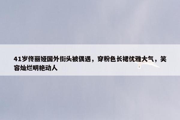 41岁佟丽娅国外街头被偶遇，穿粉色长裙优雅大气，笑容灿烂明艳动人